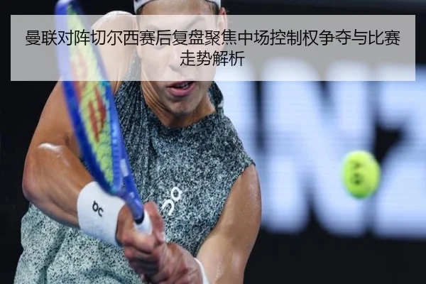 曼联对阵切尔西赛后复盘聚焦中场控制权争夺与比赛走势解析