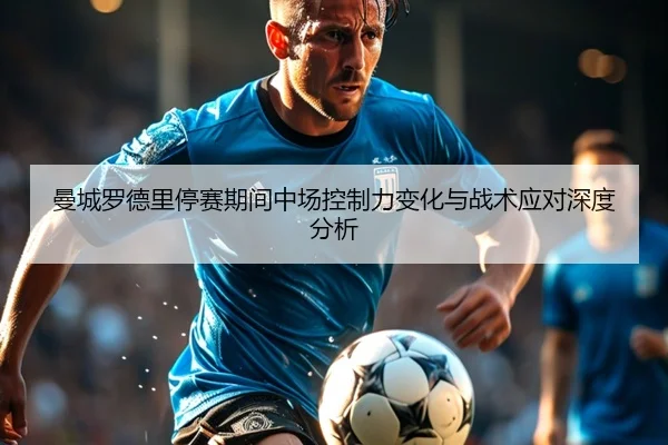 曼城罗德里停赛期间中场控制力变化与战术应对深度分析