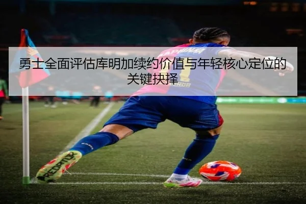 勇士全面评估库明加续约价值与年轻核心定位的关键抉择