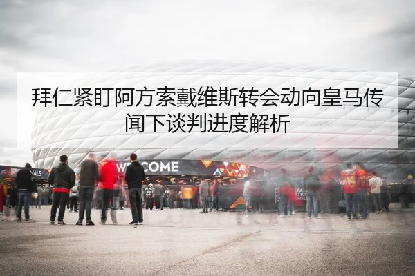 拜仁紧盯阿方索戴维斯转会动向皇马传闻下谈判进度解析
