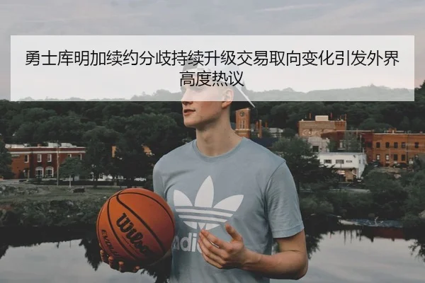 勇士库明加续约分歧持续升级交易取向变化引发外界高度热议
