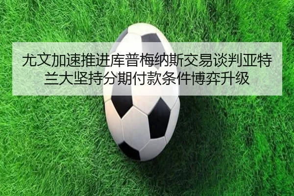 尤文加速推进库普梅纳斯交易谈判亚特兰大坚持分期付款条件博弈升级