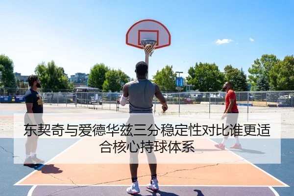 东契奇与爱德华兹三分稳定性对比谁更适合核心持球体系
